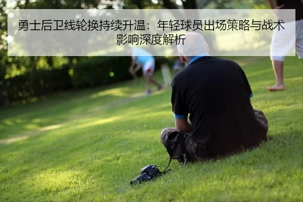 勇士后卫线轮换持续升温：年轻球员出场策略与战术影响深度解析
